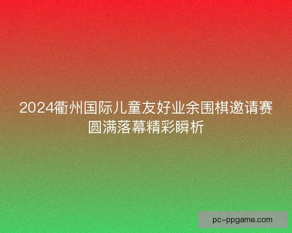 2024衢州国际儿童友好业余围棋邀请赛圆满落幕精彩瞬析